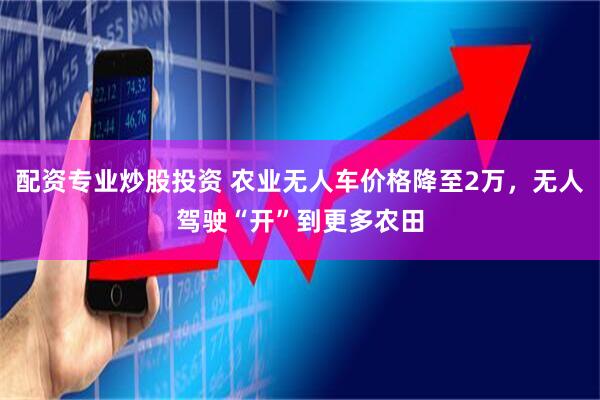 配资专业炒股投资 农业无人车价格降至2万，无人驾驶“开”到更多农田