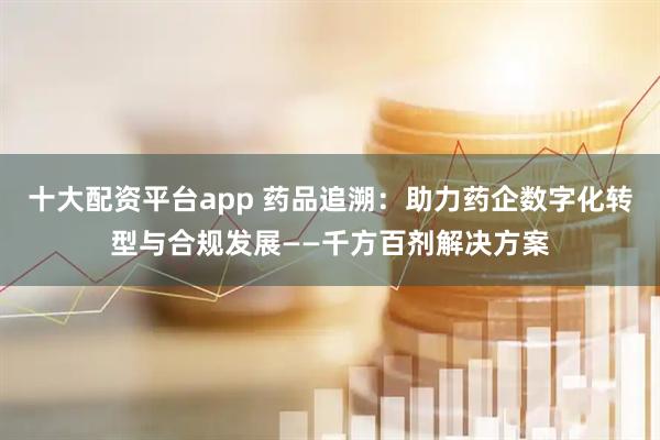 十大配资平台app 药品追溯：助力药企数字化转型与合规发展——千方百剂解决方案