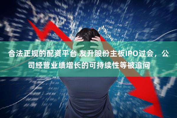 合法正规的配资平台 友升股份主板IPO过会，公司经营业绩增长的可持续性等被追问