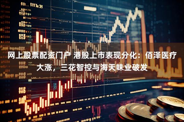 网上股票配资门户 港股上市表现分化：佰泽医疗大涨，三花智控与海天味业破发