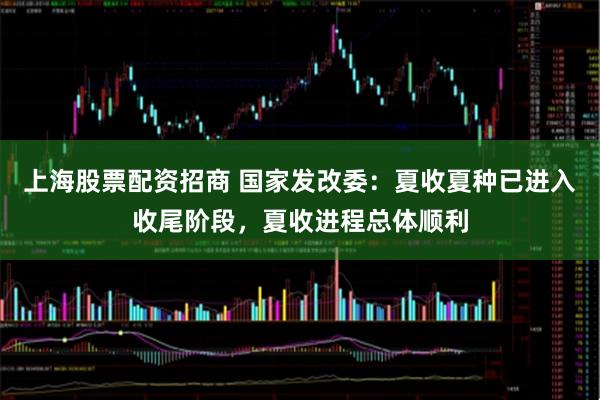 上海股票配资招商 国家发改委：夏收夏种已进入收尾阶段，夏收进程总体顺利