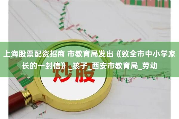上海股票配资招商 市教育局发出《致全市中小学家长的一封信》_孩子_西安市教育局_劳动