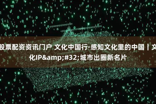 股票配资资讯门户 文化中国行·感知文化里的中国｜文化IP 城市出圈新名片