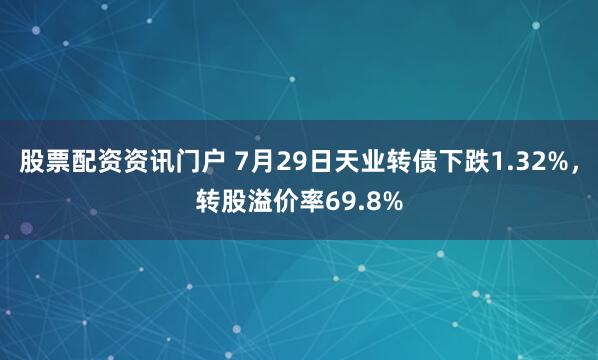 股票配资资讯门户 7月29日天业转债下跌1.32%，转股溢价率69.8%