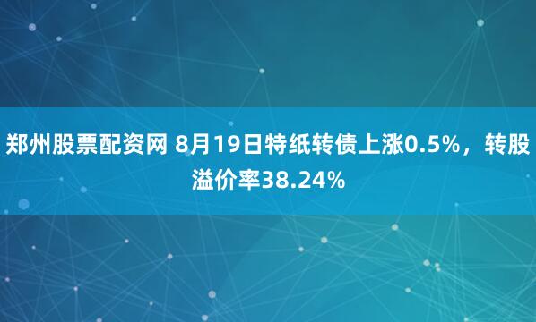 郑州股票配资网 8月19日特纸转债上涨0.5%，转股溢价率38.24%