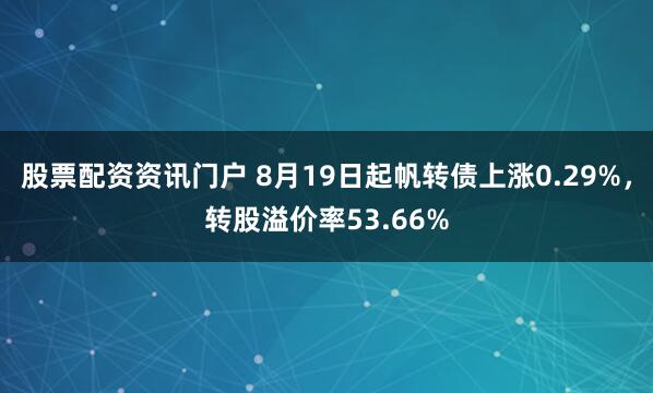 股票配资资讯门户 8月19日起帆转债上涨0.29%，转股溢价率53.66%