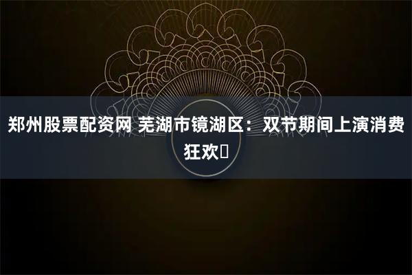 郑州股票配资网 芜湖市镜湖区：双节期间上演消费狂欢​