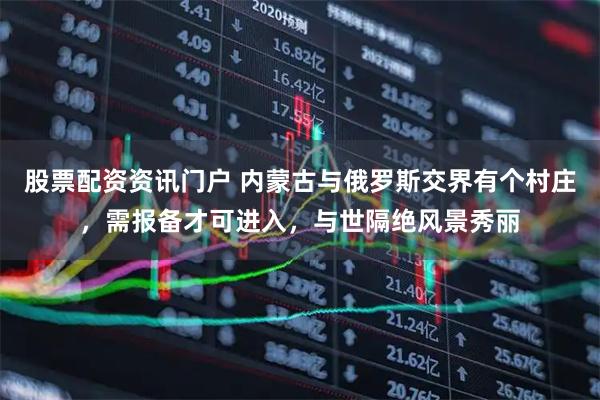 股票配资资讯门户 内蒙古与俄罗斯交界有个村庄，需报备才可进入，与世隔绝风景秀丽