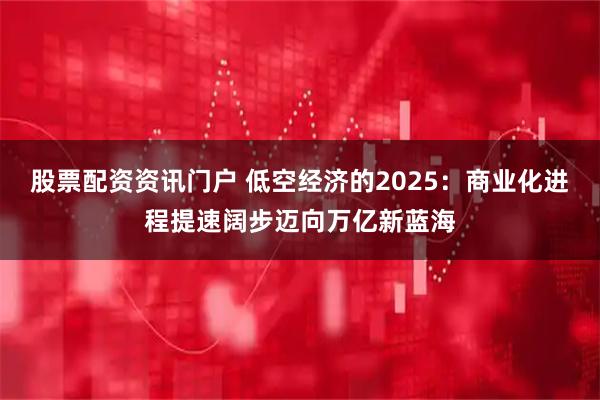 股票配资资讯门户 低空经济的2025：商业化进程提速阔步迈向万亿新蓝海
