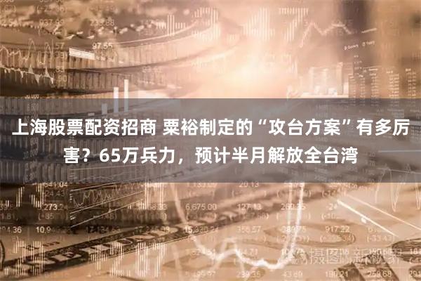 上海股票配资招商 粟裕制定的“攻台方案”有多厉害？65万兵力，预计半月解放全台湾