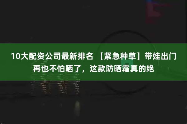 10大配资公司最新排名 【紧急种草】带娃出门再也不怕晒了，这款防晒霜真的绝